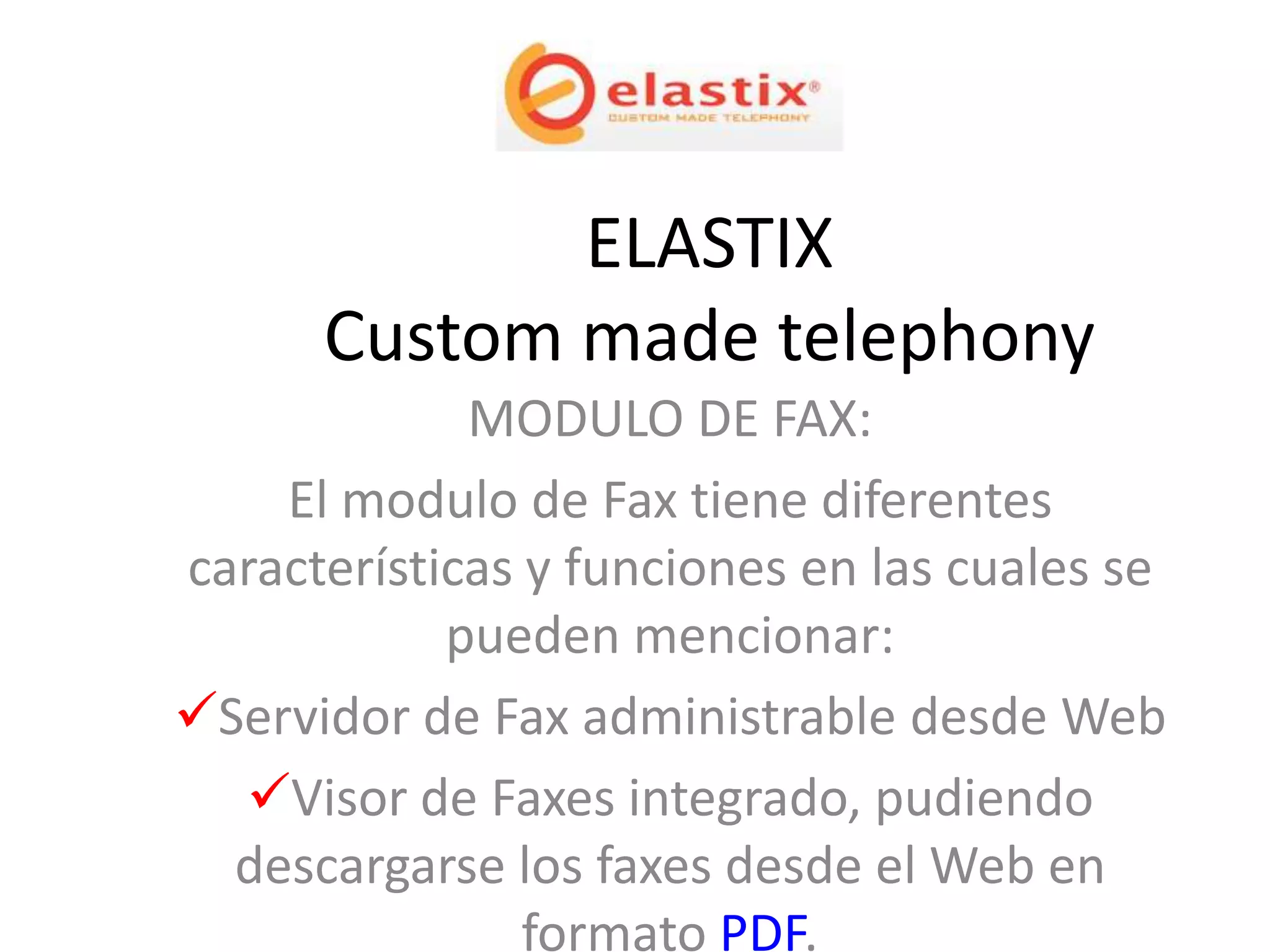ELASTIX
      Custom made telephony
             MODULO DE FAX:
    El modulo de Fax tiene diferentes
características y funciones en las cuales se
            pueden mencionar:
Servidor de Fax administrable desde Web
  Visor de Faxes integrado, pudiendo
  descargarse los faxes desde el Web en
                formato PDF.
 