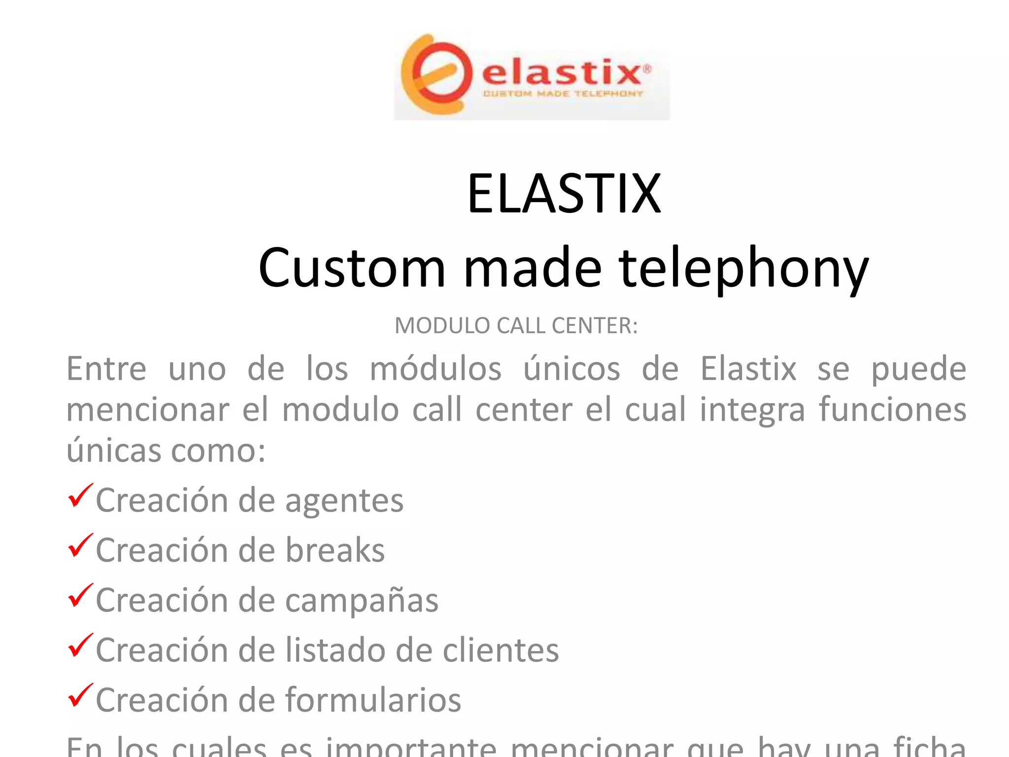ELASTIX
            Custom made telephony
                    MODULO CALL CENTER:
Entre uno de los módulos únicos de Elastix se puede
mencionar el modulo call center el cual integra funciones
únicas como:
Creación de agentes
Creación de breaks
Creación de campañas
Creación de listado de clientes
Creación de formularios
 