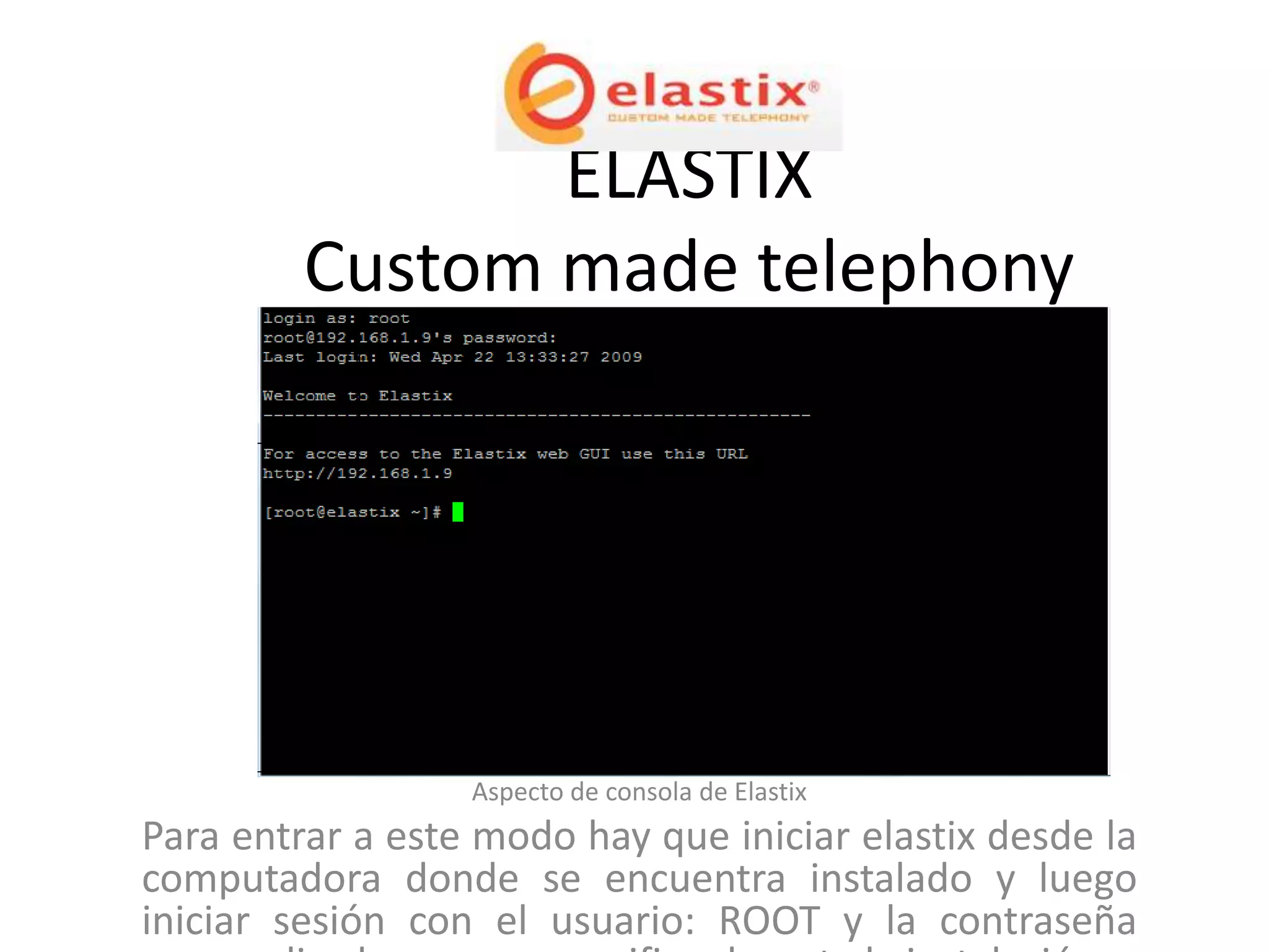 ELASTIX
         Custom made telephony




                  Aspecto de consola de Elastix
Para entrar a este modo hay que iniciar elastix desde la
computadora donde se encuentra instalado y luego
iniciar sesión con el usuario: ROOT y la contraseña
 