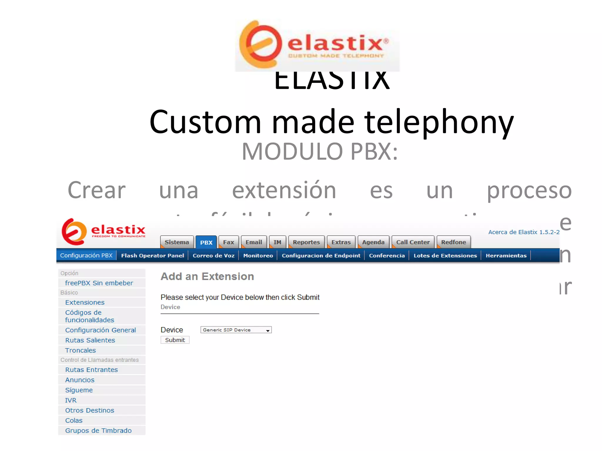 ELASTIX
       Custom made telephony
                 MODULO PBX:
Crear una extensión es un proceso
sumamente fácil lo único que se tiene que
hacer es ir a la Opción PBX, add an extensión
dar click en el botón “submit” y luego llenar
los campos necesarios
 