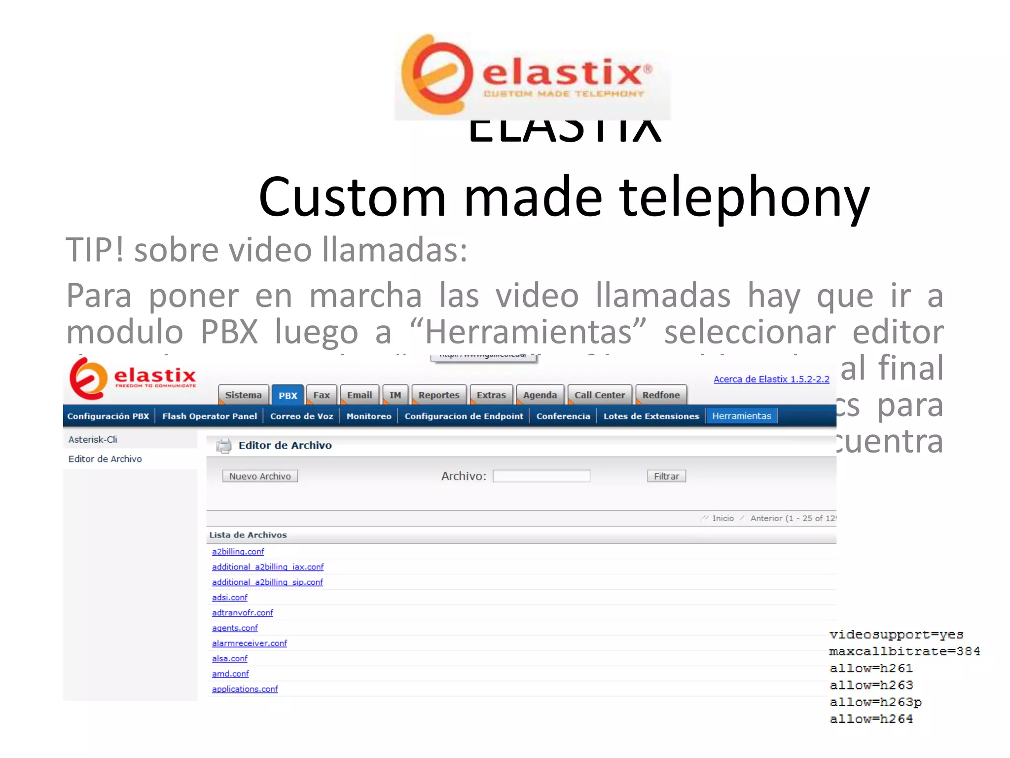 ELASTIX
             Custom made telephony
TIP! sobre video llamadas:
Para poner en marcha las video llamadas hay que ir a
modulo PBX luego a “Herramientas” seleccionar editor
de archivo y escribir “sip.conf” y filtrar el listado, al final
este archivo se debe agregar un script de codecs para
habilitar la video llamada el cual es el que se encuentra
en la parte inferior derecha.
 