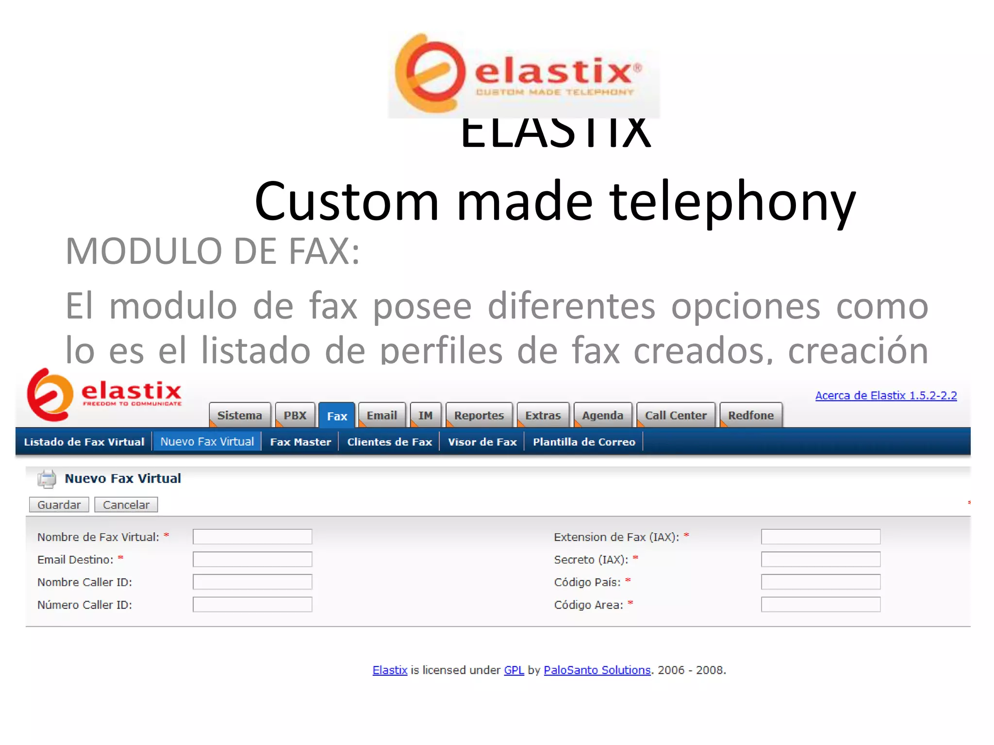 ELASTIX
           Custom made telephony
MODULO DE FAX:
El modulo de fax posee diferentes opciones como
lo es el listado de perfiles de fax creados, creación
de fax, entre otras opciones como se puede
apreciar en la imagen.
 