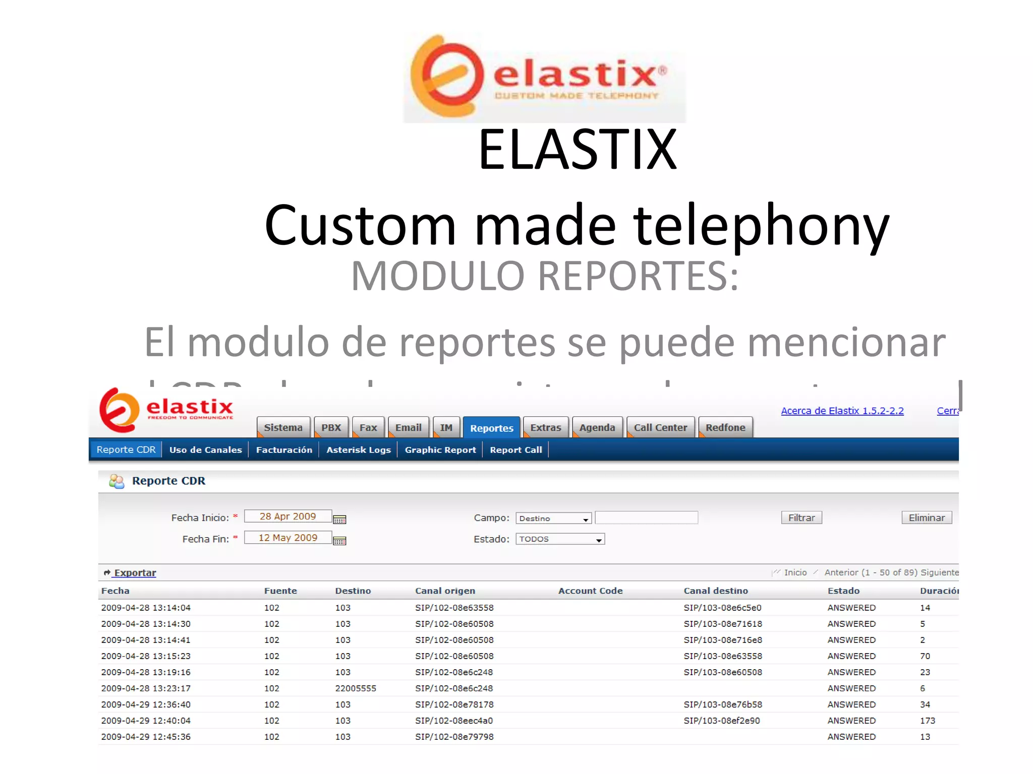ELASTIX
       Custom made telephony
             MODULO REPORTES:
 El modulo de reportes se puede mencionar
el CDR el cual es un sistema de reportes en el
cual se puede seleccionar el rango de fechas
   en el cual se realizaron ciertas llamadas.
 