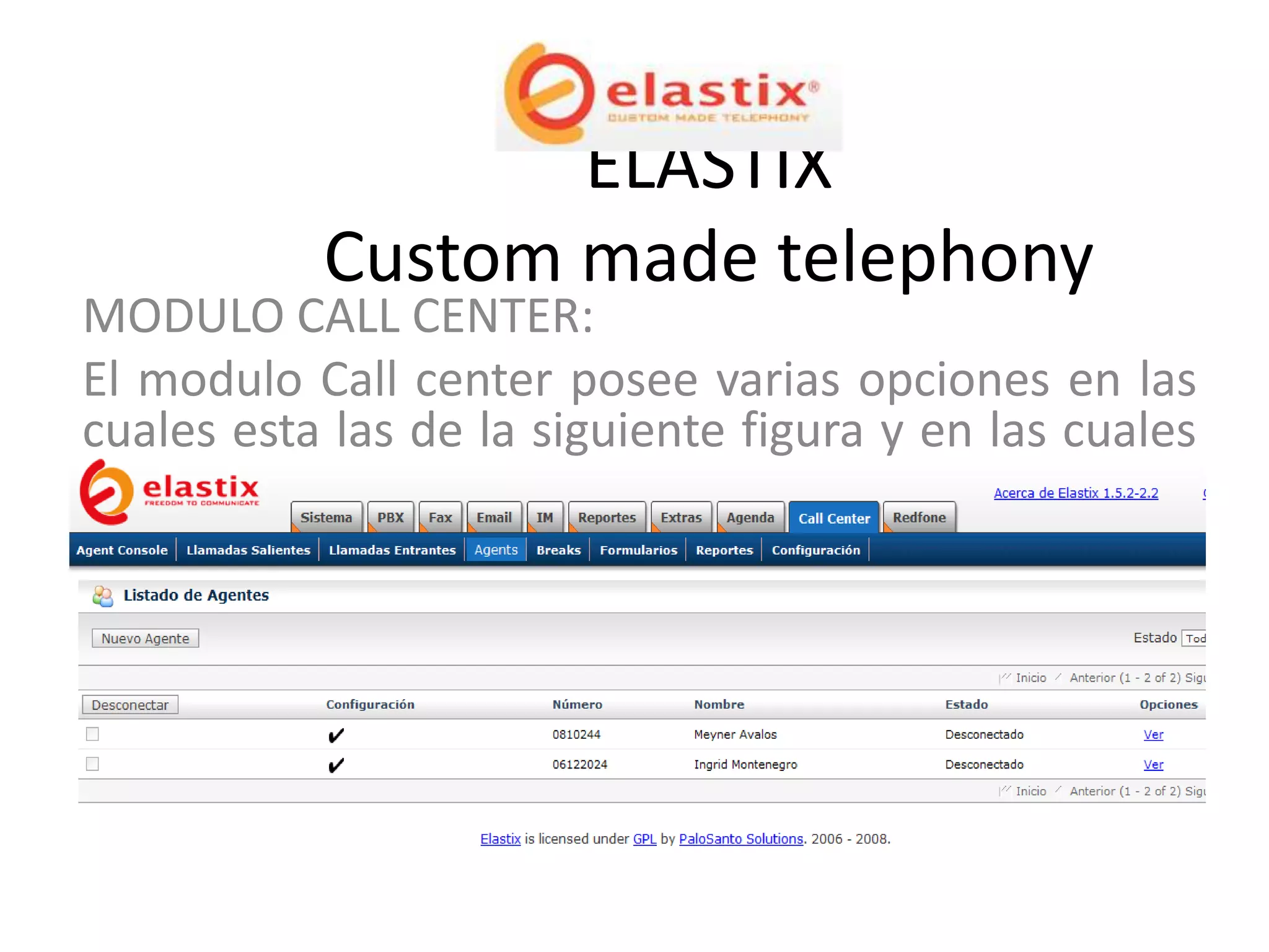 ELASTIX
           Custom made telephony
MODULO CALL CENTER:
El modulo Call center posee varias opciones en las
cuales esta las de la siguiente figura y en las cuales
se puede definir los agentes, break’s, ver reportes,
campañas, llamadas realizadas o recibidas, entre
otras opciones.
 