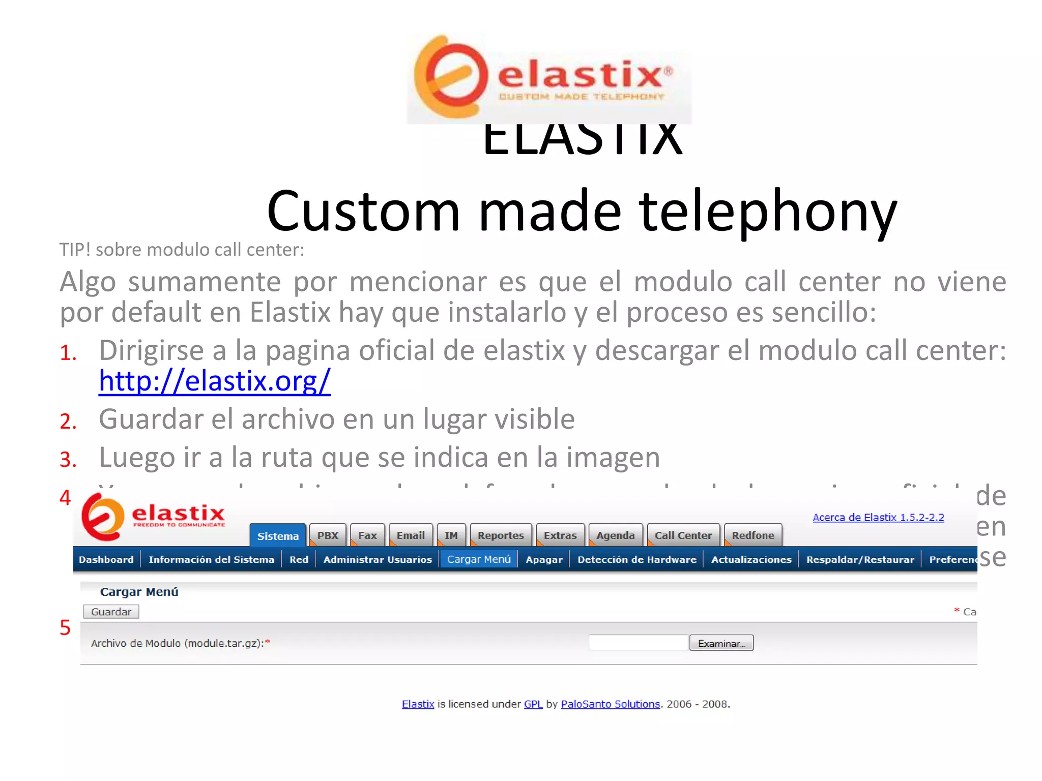 ELASTIX
                         Custom made telephony
TIP! sobre modulo call center:
Algo sumamente por mencionar es que el modulo call center no viene
por default en Elastix hay que instalarlo y el proceso es sencillo:
1. Dirigirse a la pagina oficial de elastix y descargar el modulo call center:
   http://elastix.org/
2. Guardar el archivo en un lugar visible
3. Luego ir a la ruta que se indica en la imagen
4. Y cargar el archivo el cual fue descargado de la pagina oficial de
   Elastix para esto solo se selecciona examinar y se busca la ruta en
   donde se guardo el archivo. El archivo del modulo call center se
   caracteriza por ser .tar.gz
5. Y Listo ahora tiene que aparecer la pestaña del modulo Call Center.
 
