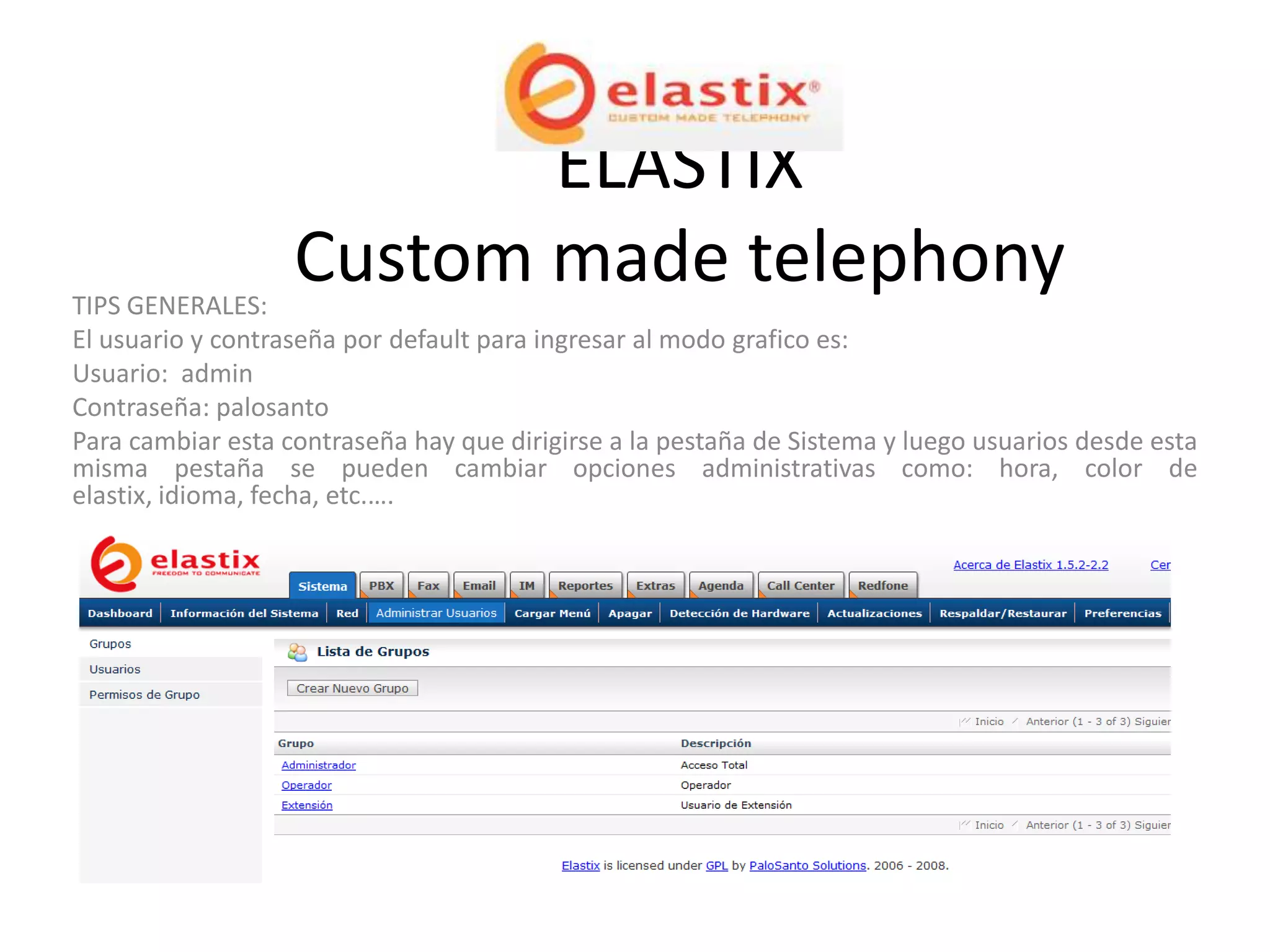 ELASTIX
TIPS GENERALES:
                   Custom made telephony
El usuario y contraseña por default para ingresar al modo grafico es:
Usuario: admin
Contraseña: palosanto
Para cambiar esta contraseña hay que dirigirse a la pestaña de Sistema y luego usuarios desde esta
misma pestaña se pueden cambiar opciones administrativas como: hora, color de
elastix, idioma, fecha, etc.….
 