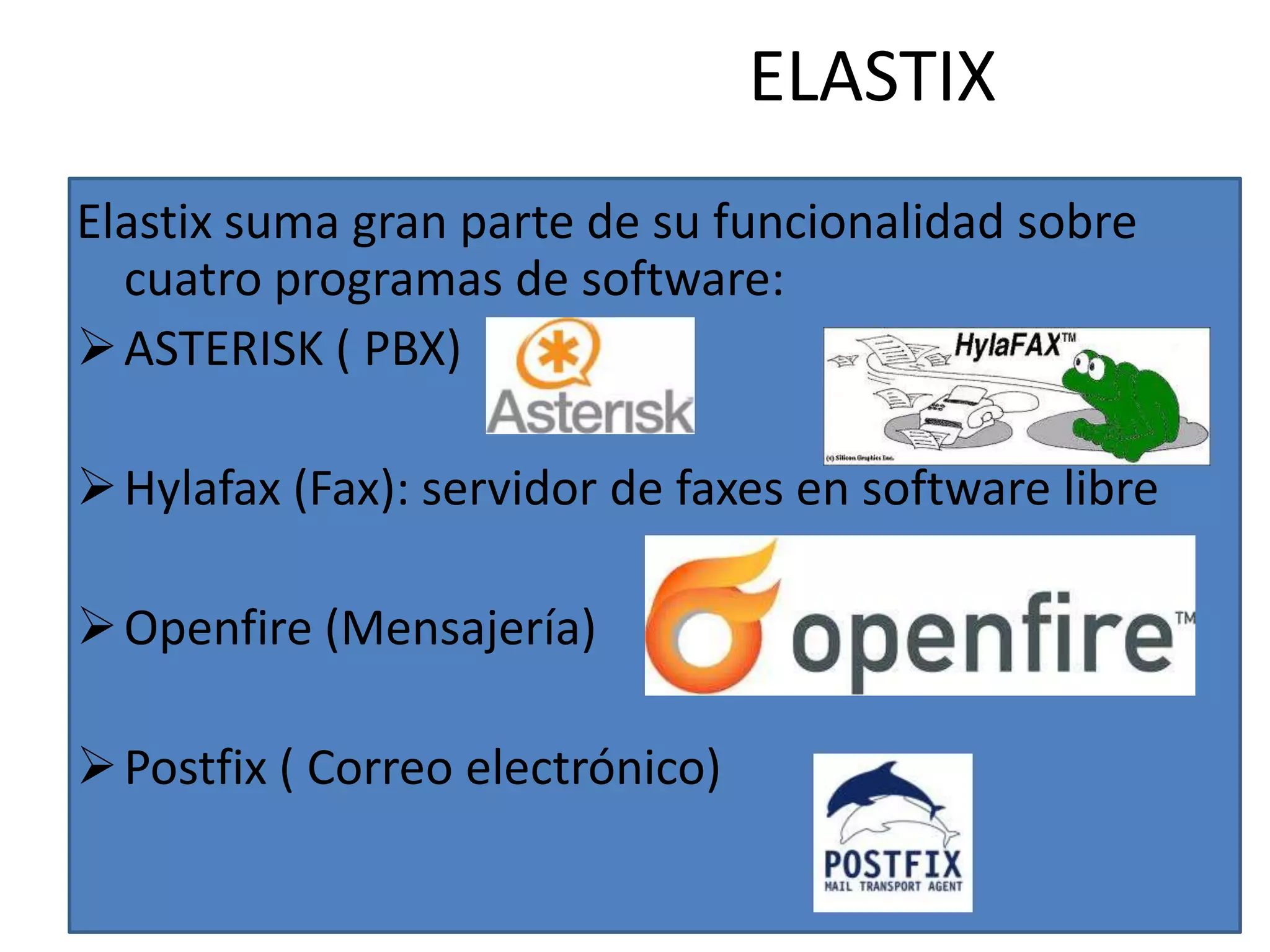 ELASTIX
Elastix suma gran parte de su funcionalidad sobre
  cuatro programas de software:
 ASTERISK ( PBX)

 Hylafax (Fax): servidor de faxes en software libre

 Openfire (Mensajería)

 Postfix ( Correo electrónico)
 