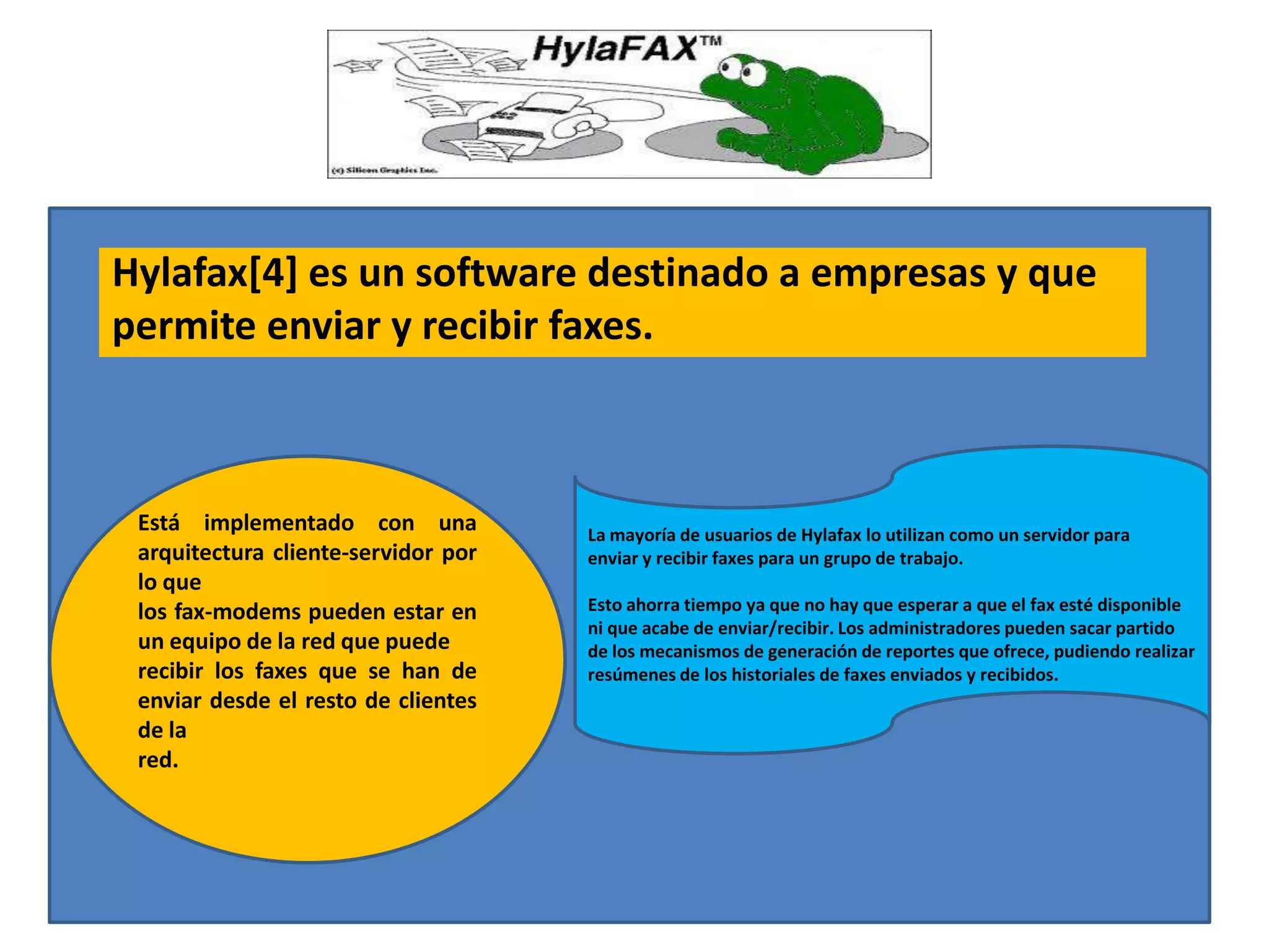 Hylafax[4] es un software destinado a empresas y que
permite enviar y recibir faxes.



 Está implementado con una           La mayoría de usuarios de Hylafax lo utilizan como un servidor para
 arquitectura cliente-servidor por   enviar y recibir faxes para un grupo de trabajo.
 lo que
 los fax-modems pueden estar en      Esto ahorra tiempo ya que no hay que esperar a que el fax esté disponible
                                     ni que acabe de enviar/recibir. Los administradores pueden sacar partido
 un equipo de la red que puede       de los mecanismos de generación de reportes que ofrece, pudiendo realizar
 recibir los faxes que se han de     resúmenes de los historiales de faxes enviados y recibidos.
 enviar desde el resto de clientes
 de la
 red.
 
