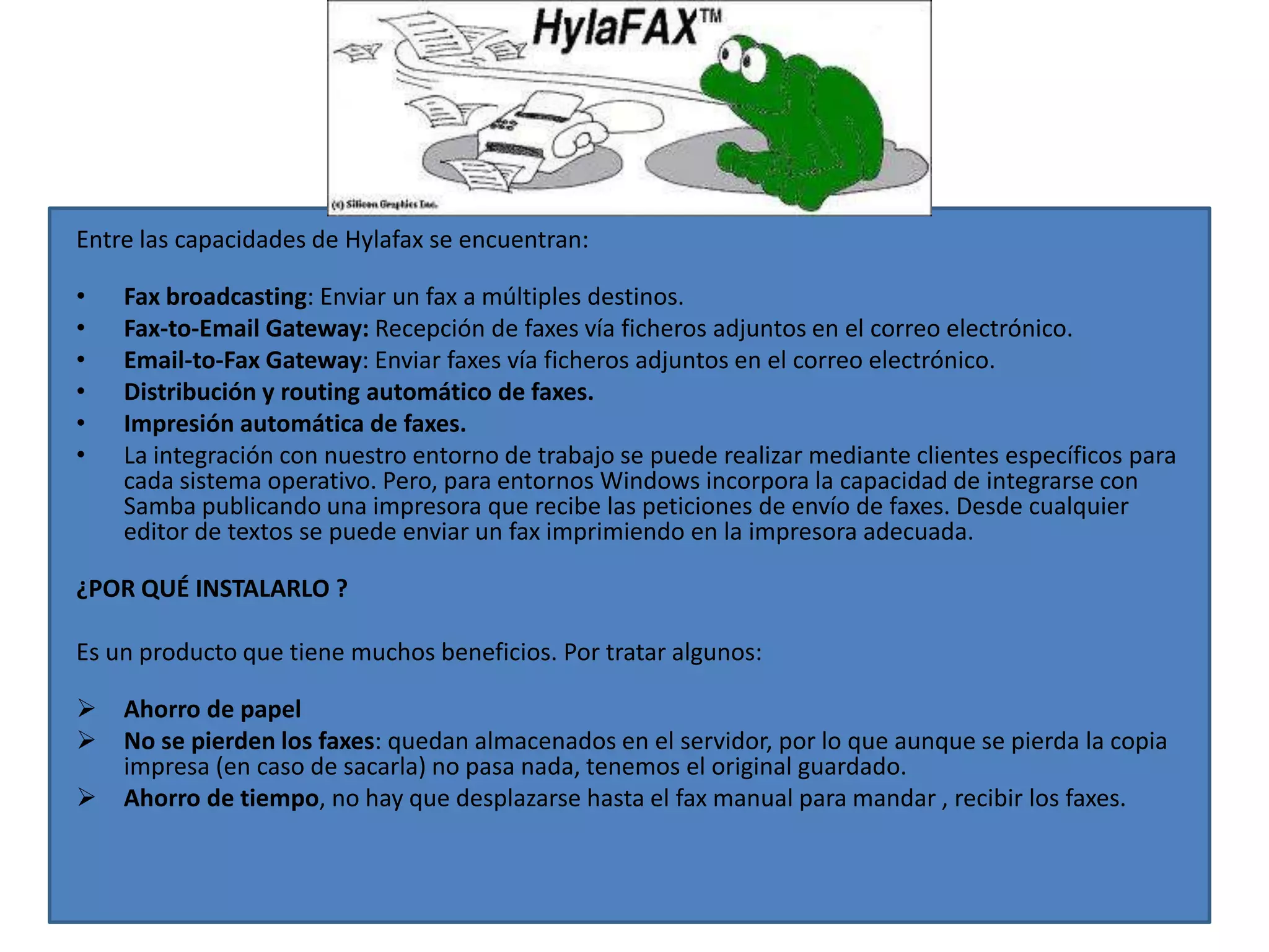 Entre las capacidades de Hylafax se encuentran:

•   Fax broadcasting: Enviar un fax a múltiples destinos.
•   Fax-to-Email Gateway: Recepción de faxes vía ficheros adjuntos en el correo electrónico.
•   Email-to-Fax Gateway: Enviar faxes vía ficheros adjuntos en el correo electrónico.
•   Distribución y routing automático de faxes.
•   Impresión automática de faxes.
•   La integración con nuestro entorno de trabajo se puede realizar mediante clientes específicos para
    cada sistema operativo. Pero, para entornos Windows incorpora la capacidad de integrarse con
    Samba publicando una impresora que recibe las peticiones de envío de faxes. Desde cualquier
    editor de textos se puede enviar un fax imprimiendo en la impresora adecuada.

¿POR QUÉ INSTALARLO ?

Es un producto que tiene muchos beneficios. Por tratar algunos:

   Ahorro de papel
   No se pierden los faxes: quedan almacenados en el servidor, por lo que aunque se pierda la copia
    impresa (en caso de sacarla) no pasa nada, tenemos el original guardado.
   Ahorro de tiempo, no hay que desplazarse hasta el fax manual para mandar , recibir los faxes.
 