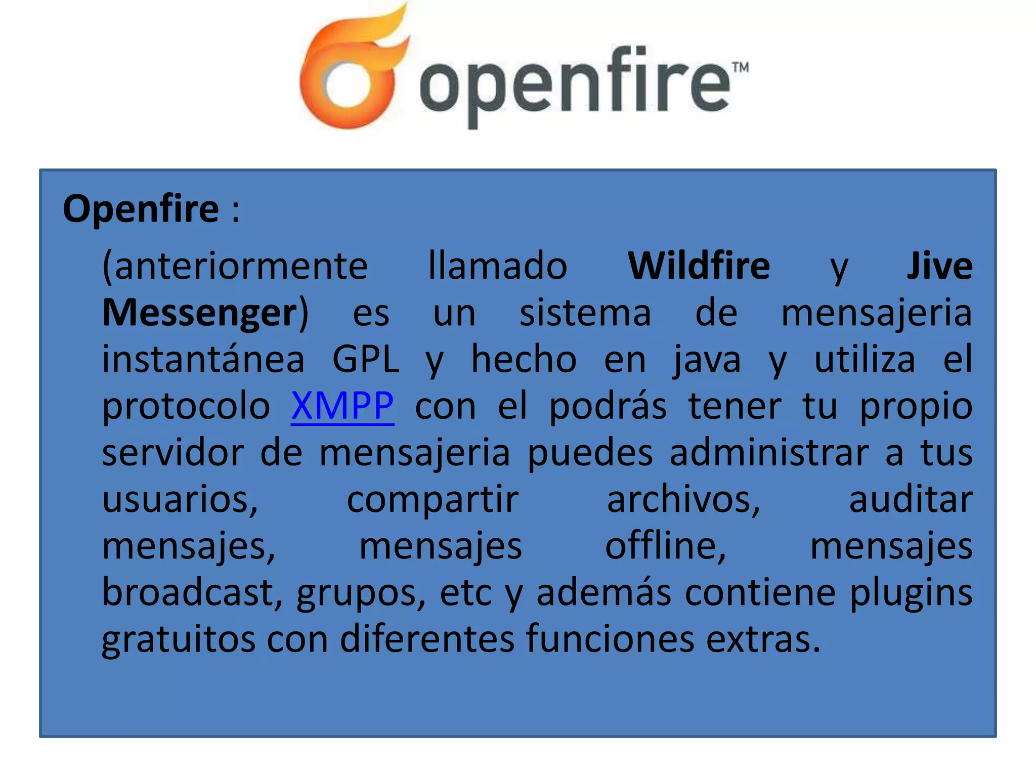 Openfire :
 (anteriormente llamado Wildfire y Jive
 Messenger) es un sistema de mensajeria
 instantánea GPL y hecho en java y utiliza el
 protocolo XMPP con el podrás tener tu propio
 servidor de mensajeria puedes administrar a tus
 usuarios,     compartir      archivos,     auditar
 mensajes,      mensajes      offline,    mensajes
 broadcast, grupos, etc y además contiene plugins
 gratuitos con diferentes funciones extras.
 