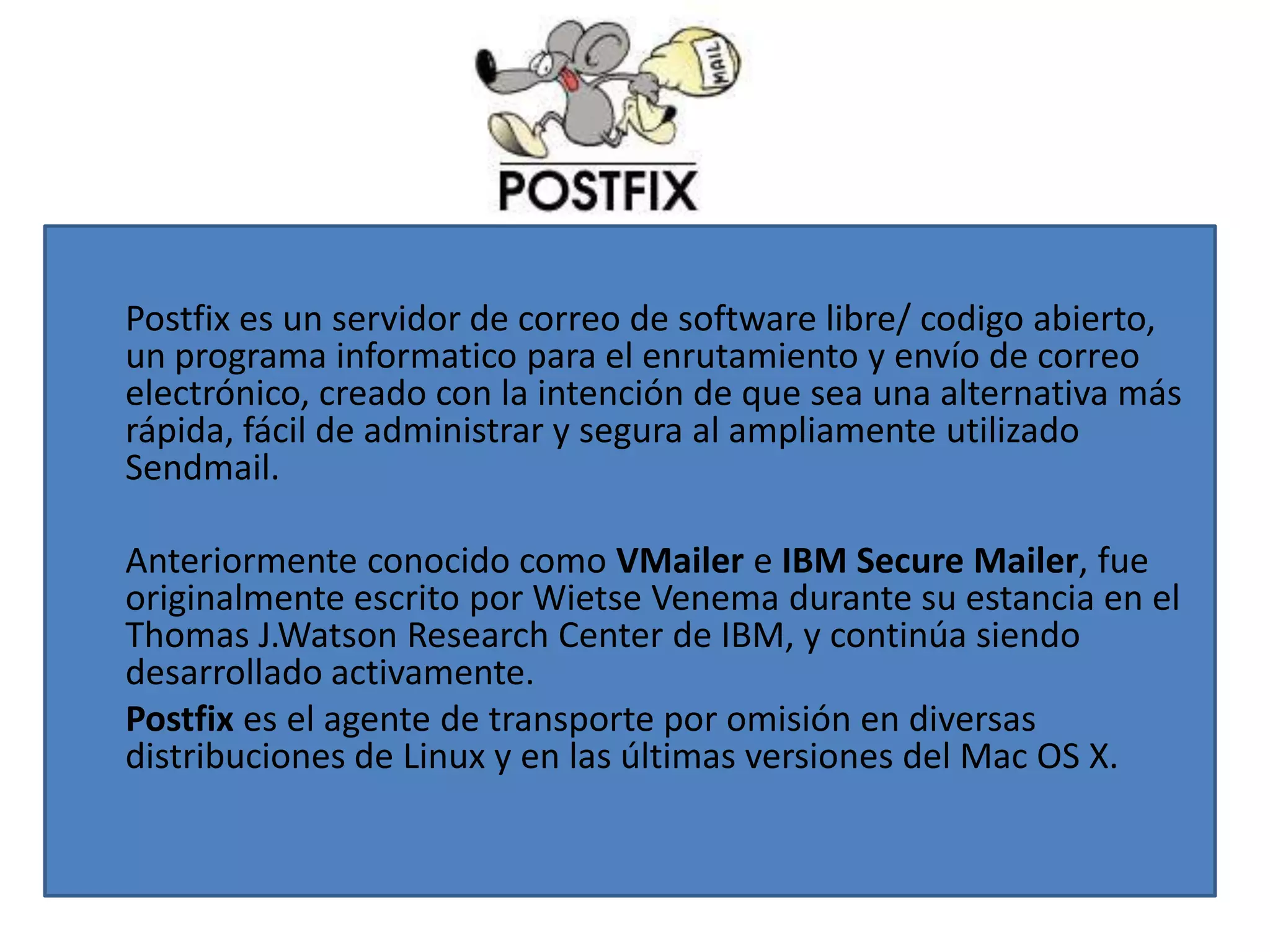 Postfix es un servidor de correo de software libre/ codigo abierto,
un programa informatico para el enrutamiento y envío de correo
electrónico, creado con la intención de que sea una alternativa más
rápida, fácil de administrar y segura al ampliamente utilizado
Sendmail.

Anteriormente conocido como VMailer e IBM Secure Mailer, fue
originalmente escrito por Wietse Venema durante su estancia en el
Thomas J.Watson Research Center de IBM, y continúa siendo
desarrollado activamente.
Postfix es el agente de transporte por omisión en diversas
distribuciones de Linux y en las últimas versiones del Mac OS X.
 