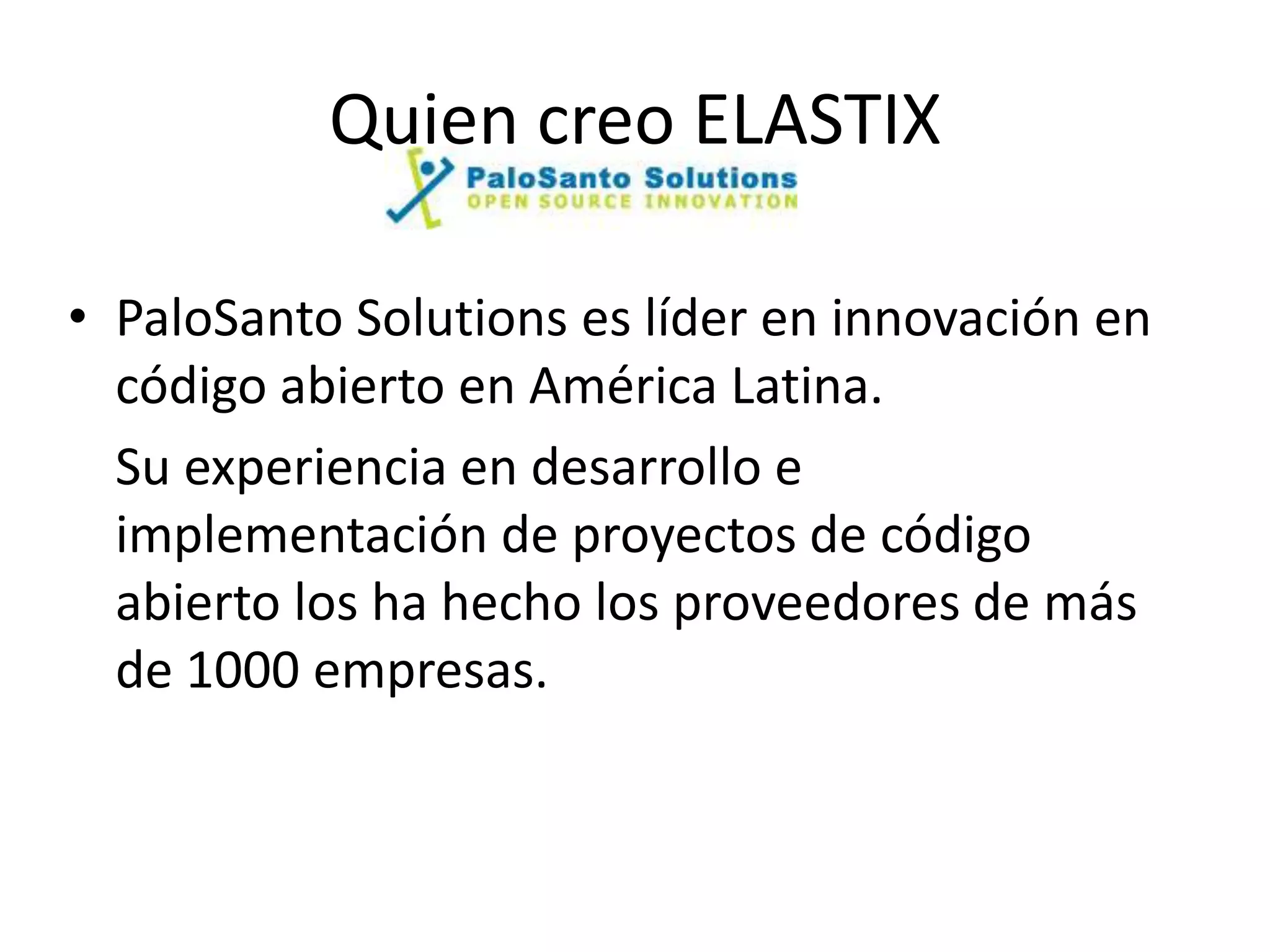 Quien creo ELASTIX

• PaloSanto Solutions es líder en innovación en
  código abierto en América Latina.
  Su experiencia en desarrollo e
  implementación de proyectos de código
  abierto los ha hecho los proveedores de más
  de 1000 empresas.
 
