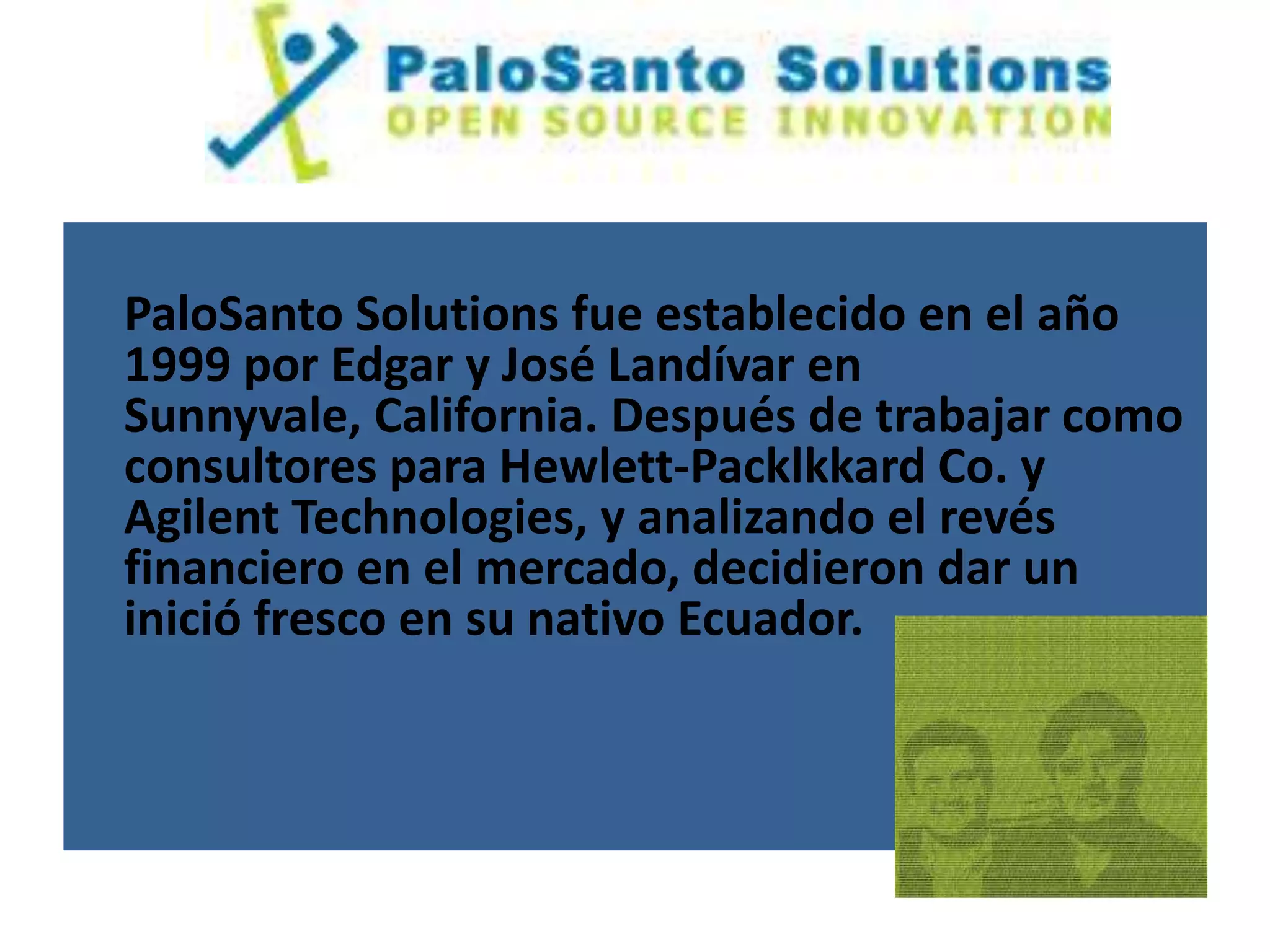 PaloSanto Solutions fue establecido en el año
1999 por Edgar y José Landívar en
Sunnyvale, California. Después de trabajar como
consultores para Hewlett-Packlkkard Co. y
Agilent Technologies, y analizando el revés
financiero en el mercado, decidieron dar un
inició fresco en su nativo Ecuador.
 