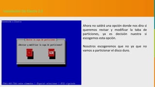 GC-F-004 V.01
Instalación De Elastix 2.5
Ahora no saldrá una opción donde nos dira si
queremos revisar y modificar la taba de
particiones, ya es decisión nuestra si
escogemos esta opción.
Nosotros escogeremos que no ya que no
vamos a particionar el disco duro.
 