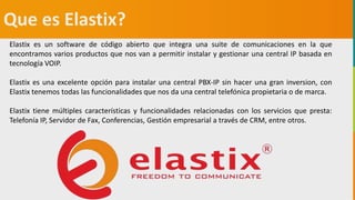 GC-F-004 V.01
Que es Elastix?
Elastix es un software de código abierto que integra una suite de comunicaciones en la que
encontramos varios productos que nos van a permitir instalar y gestionar una central IP basada en
tecnología VOIP.
Elastix es una excelente opción para instalar una central PBX-IP sin hacer una gran inversion, con
Elastix tenemos todas las funcionalidades que nos da una central telefónica propietaria o de marca.
Elastix tiene múltiples características y funcionalidades relacionadas con los servicios que presta:
Telefonía IP, Servidor de Fax, Conferencias, Gestión empresarial a través de CRM, entre otros.
 