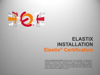 ELASTIX
      INSTALLATION
Elastix® Certification
© 2012, PALOSANTO SOLUTIONS All rights reserved. This documentation is confidential and
its intellectual property belongs to PaloSanto Solutions. Any unauthorized use, reproduction,
preparation of derivative works, performance, or display of this document, or software
represented by this document, without the express written permission of PaloSanto Solutions is
strictly prohibited. PaloSanto Solutions, Elastix and Elastix logo design, trademarks and/or
service marks belongs to Megatelcon S.A. all other trademarks, service marks, and trade
names are owned by their respective companies.
 