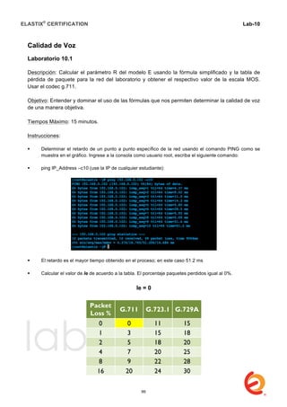 ELASTIX®
CERTIFICATION
	
  
labs
	
  
Lab-10
	
  
	
  
	
  
Calidad de Voz
Laboratorio 10.1
Descripción: Calcular el parámetro R del modelo E usando la fórmula simplificado y la tabla de
pérdida de paquete para la red del laboratorio y obtener el respectivo valor de la escala MOS.
Usar el codec g.711.
Objetivo: Entender y dominar el uso de las fórmulas que nos permiten determinar la calidad de voz
de una manera objetiva.
Tiempos Máximo: 15 minutos.
Instrucciones:
 Determinar el retardo de un punto a punto específico de la red usando el comando PING como se
muestra en el gráfico. Ingrese a la consola como usuario root, escriba el siguiente comando:
 ping IP_Address –c10 (use la IP de cualquier estudiante):
 El retardo es el mayor tiempo obtenido en el proceso; en este caso 51.2 ms
 Calcular el valor de Ie de acuerdo a la tabla. El porcentaje paquetes perdidos igual al 0%.
Ie = 0
Packet
Loss %
G.711 G.723.1 G.729A
0 0 11 15
1 3 15 18
2 5 18 20
4 7 20 25
8 9 22 28
16 20 24 30
99
 
