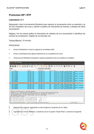 ELASTIX®
CERTIFICATION
	
  
labs
	
  
Lab-11
	
  
	
  
	
  
Protocolos SIP / RTP
Laboratorio 11.1
Descripción: Usar la herramienta Wireshark para capturar la conversación entre su extensión y la
de otro compañero del curso y obtener el gráfico de intercambio de eventos y métodos de dicha
conversación.
Objetivo: Ver de manera gráfica el intercambio de métodos de una conversación e identificar los
eventos de contestación, colgado de una llamada, etc.
Tiempo Máximo: 15 minutos.
Instrucciones:
 Iniciar el Wireshark e iniciar la captura en la interface eth0.
 Iniciar una llamada hacia alguna extensión de un compañero de curso.
 Veremos que Wireshark empezará a capturar paquetes como se muestra en el gráfico:
 Detenemos la captura, ingresando al menú Captura y haciendo clic en “Stop”.
 Ingresamos la menú “Statistics” y hacemos clic en la opción “Graph Flow” y veremos lo siguiente:
101
 