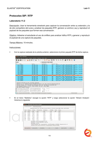ELASTIX®
CERTIFICATION
	
  
labs
	
  
Lab-11
	
  
	
  
	
  
Protocolos SIP / RTP
Laboratorio 11.2
Descripción: Usar la herramienta wireshark para capturar la conversación entre su extensión y la
de otro compañero del curso y analizar los paquetes RTP, generar un archivo (.au) y reproducir el
payload de los paquetes que forman esa conversación.
Objetivo: Adiestrar al estudiante al uso de sniffers para analizar tráfico RTP y generar y reproducir
el payload de una captura de paquetes.
Tiempo Máximo: 10 minutos.
Instrucciones:
 Con la captura realizada de la práctica anterior, seleccionar el primer paquete RTP de dicha captura.
 En el menú “Statistics” escoger la opción “RTP” y luego seleccionar la opción “Stream Analysis”.
Veremos lo siguiente:
103
 