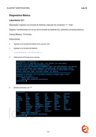 ELASTIX®
CERTIFICATION
	
  
labs
	
  
Lab-12
	
  
Diagnóstico Básico
Laboratorio 12.1
Descripción: Ingresar a la consola de Asterisk y ejecutar los comandos “?”, “help”.
Objetivo: Familiarizarse con el uso de la consola de Asterisk CLI, utilizando comandos básicos.
Tiempo Máximo: 10 minutos.
Instrucciones:
 Ingresar a la consola de Elastix como usuario root
 Ingresar a la consola de Asterisk.
[root@elastix ~]# asterisk -r
 Obteniendo el Prompt de la consola.
 Enliste comandos con “?”
105
 