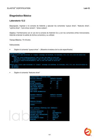ELASTIX®
CERTIFICATION
	
  
labs
	
  
Lab-12
	
  
Diagnóstico Básico
Laboratorio 12.2
Descripción: Ingresar a la consola de Asterisk y ejecutar los comandos “queue show”, “features show”,
“uptime show”, “core show version”, “show codecs”.
Objetivo: Familiarizarse con el uso de la consola de Asterisk CLI y con los comandos arriba mencionados.
Además entender la salida de dichos comandos y su utilidad.
Tiempo Máximo: 15 minutos.
Instrucciones:
 Digitar el comando “queue show” – (Muestra el estatus de la cola especificada)
 Digitar el comando “features show”
107
 