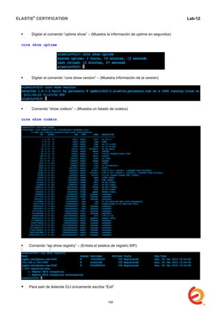 ELASTIX®
CERTIFICATION
	
  
labs
	
  
Lab-12
	
  
 Digitar el comando “uptime show” – (Muestra la información de uptime en segundos)
core show uptime
 Digitar el comando “core show version” – (Muestra información de la versión)
 Comando “show codecs” – (Muestra un listado de codecs)
core show codecs
 Comando “sip show registry” – (Enlista el estatus de registro SIP)
 Para salir de Asterisk CLI únicamente escriba “Exit”
108
 