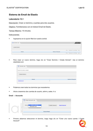 ELASTIX®
CERTIFICATION
	
  
labs
	
  
Lab-13	
  
	
  
	
  
Sistema de Email de Elastix
Laboratorio 13.1
Descripción: Crear un dominio y cuentas para dos usuarios.
Objetivo: Familiarizarse con el módulo Email de Elastix.
Tiempo Máximo: 15 minutos.
Instrucciones:
 Ingresamos en la opción Mail de nuestra central.
 Para crear un nuevo dominio, haga clic en "Crear Dominio / Create Domain". Use el dominio:
elastixtest.com
 Podemos crear todos los dominios que necesitemos.
 Ahora crearemos dos cuentas de usuario, admin y sales. Ir a:
Email → Accounts
 Primero debemos seleccionar el dominio, luego haga clic en "Crear una nueva cuenta / Create
Account"
109
 