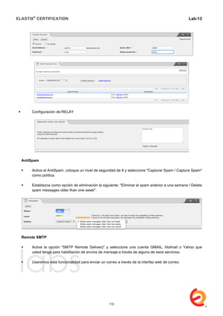 ELASTIX®
CERTIFICATION
	
  
labs
	
  
Lab-13	
  
	
  
	
  
 Configuración de RELAY
AntiSpam
 Active el AntiSpam, coloque un nivel de seguridad de 6 y seleccione "Capturar Spam / Capture Spam"
como política.
 Establezca como opción de eliminación la siguiente: "Eliminar el spam anterior a una semana / Delete
spam messages older than one week".
Remote SMTP
 Active la opción "SMTP Remote Delivery" y seleccione una cuenta GMAIL, Hotmail o Yahoo que
usted tenga para habilitación de envíos de mensaje a través de alguno de esos servicios.
 Usaremos esta funcionalidad para enviar un correo a través de la interfaz web de correo.
110
 
