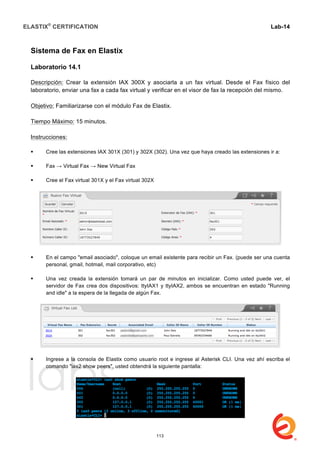 ELASTIX®
CERTIFICATION
	
  
labs
	
  
Lab-14
	
  
	
  
	
  
Sistema de Fax en Elastix
Laboratorio 14.1
Descripción: Crear la extensión IAX 300X y asociarla a un fax virtual. Desde el Fax físico del
laboratorio, enviar una fax a cada fax virtual y verificar en el visor de fax la recepción del mismo.
Objetivo: Familiarizarse con el módulo Fax de Elastix.
Tiempo Máximo: 15 minutos.
Instrucciones:
 Cree las extensiones IAX 301X (301) y 302X (302). Una vez que haya creado las extensiones ir a:
 Fax → Virtual Fax → New Virtual Fax
 Cree el Fax virtual 301X y el Fax virtual 302X
 En el campo "email asociado", coloque un email existente para recibir un Fax. (puede ser una cuenta
personal, gmail, hotmail, mail corporativo, etc)
 Una vez creada la extensión tomará un par de minutos en inicializar. Como usted puede ver, el
servidor de Fax crea dos dispositivos: ttyIAX1 y ttyIAX2, ambos se encuentran en estado "Running
and idle" a la espera de la llegada de algún Fax.
 Ingrese a la consola de Elastix como usuario root e ingrese al Asterisk CLI. Una vez ahí escriba el
comando "iax2 show peers", usted obtendrá la siguiente pantalla:
113
 