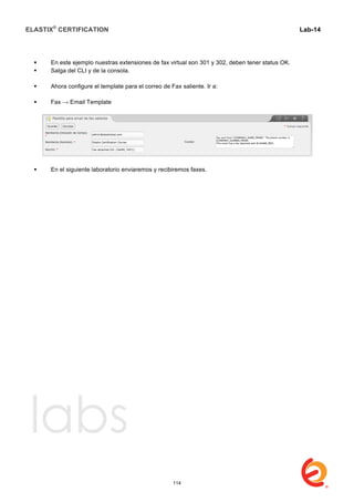 ELASTIX®
CERTIFICATION
	
  
labs
	
  
Lab-14
	
  
	
  
	
  
 En este ejemplo nuestras extensiones de fax virtual son 301 y 302, deben tener status OK.
 Salga del CLI y de la consola.
 Ahora configure el template para el correo de Fax saliente. Ir a:
 Fax → Email Template
 En el siguiente laboratorio enviaremos y recibiremos faxes.
114
 