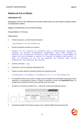 ELASTIX®
CERTIFICATION
	
  
labs
	
  
Lab-14
	
  
	
  
	
  
Sistema de Fax en Elastix
Laboratorio 14.2
Descripción: Enviar un fax utilizando el comando sendfax hacia uno de los faxes virtuales creados
en el laboratorio anterior.
Objetivo: Familiarizarse con el comando sendfax
Tiempo Máximo: 15 minutos.
Instrucciones:
 Primero crearemos un archivo llamado elxtest.txt
[root@elastix ~]# vim elxtest.txt
 Escriba el siguiente contenido en el archivo:
Elastix es una solución de telefonía VoIP y Comunicaciones Unificadas.
Integra las mejoras herramientas disponibles, para PBXs basadas en
Asterisk, en una sencilla interfaz de fácil administración. Posee además su
propio set de utilidades y permite la creación de módulos adicionales, lo
cual la convierte en uno de los paquetes de software open source
disponibles, más poderosos del mercado.
 Guardar y salir (Esc → :wq)
 Enviaremos un fax a la extensión 302 desde la 301.
 Desde la consola, escriba el comando sendfax de la siguiente manera:
[root@elastix ~]# sendfax -h ttyIAX1@127.0.0.1 -n -d 302 elxtest.txt
 Es importante indicar que la opción -h obliga a que los trabajos sean procesados a través de un host
específico y, opcionalmente, usando un modem en particular; en este caso ttyIAX1@127.0.0.1. El
receptor será la extensión 302 (la cual es además el otro fax virtual).
 Si usted va a la interfaz de Elastix “Fax → Virtual Fax” usted verá el siguiente proceso:
 El dispositivo ttyIAX1 (301X) está enviando un fax y ttyIAX2 (302X) está recibiendo el fax.
115
 