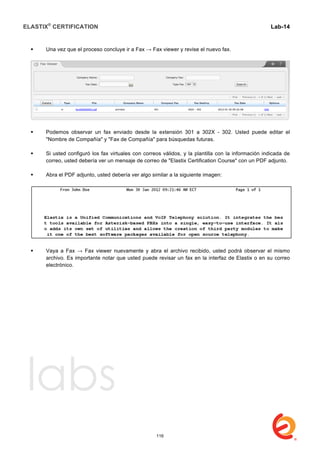 ELASTIX®
CERTIFICATION
	
  
labs
	
  
Lab-14
	
  
	
  
	
  
 Una vez que el proceso concluye ir a Fax → Fax viewer y revise el nuevo fax.
 Podemos observar un fax enviado desde la extensión 301 a 302X - 302. Usted puede editar el
"Nombre de Compañía" y "Fax de Compañía" para búsquedas futuras.
 Si usted configuró los fax virtuales con correos válidos, y la plantilla con la información indicada de
correo, usted debería ver un mensaje de correo de "Elastix Certification Course" con un PDF adjunto.
 Abra el PDF adjunto, usted debería ver algo similar a la siguiente imagen:
 Vaya a Fax → Fax viewer nuevamente y abra el archivo recibido, usted podrá observar el mismo
archivo. Es importante notar que usted puede revisar un fax en la interfaz de Elastix o en su correo
electrónico.
116
 