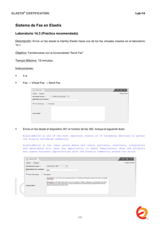 ELASTIX®
CERTIFICATION
	
  
labs
	
  
Lab-14
	
  
	
  
	
  
Sistema de Fax en Elastix
Laboratorio 14.3 (Práctica recomendada)
Descripción: Envíe un fax desde la interfaz Elastix hacia una de los fax virtuales creados en el laboratorio
14.1.
Objetivo: Familiarizarse con la funcionalidad "Send Fax"
Tiempo Máximo: 15 minutos.
Instrucciones:
 Ir a:
 Fax → Virtual Fax → Send Fax
 Envíe un fax desde el dispositivo 301 al número de fax 302. Incluya el siguiente texto:
ElastixWorld is one of the most important events in IP telephony destined to gather
the Elastix worldwide community.
ElastixWorld is the ideal place where end users, partners, resellers, integrators
and developers will have the opportunity to share experiences, show new products
and create business opportunities with the Elastix community around the world.
117
 