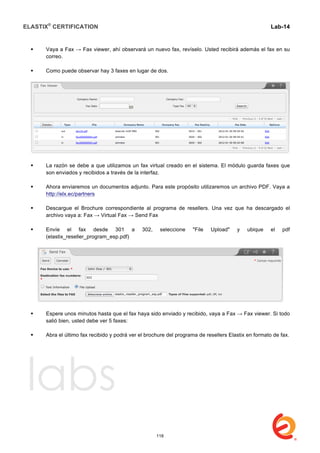 ELASTIX®
CERTIFICATION
	
  
labs
	
  
Lab-14
	
  
	
  
	
  
 Vaya a Fax → Fax viewer, ahí observará un nuevo fax, revíselo. Usted recibirá además el fax en su
correo.
 Como puede observar hay 3 faxes en lugar de dos.
 La razón se debe a que utilizamos un fax virtual creado en el sistema. El módulo guarda faxes que
son enviados y recibidos a través de la interfaz.
 Ahora enviaremos un documentos adjunto. Para este propósito utilizaremos un archivo PDF. Vaya a
http://elx.ec/partners
 Descargue el Brochure correspondiente al programa de resellers. Una vez que ha descargado el
archivo vaya a: Fax → Virtual Fax → Send Fax
 Envíe el fax desde 301 a 302, seleccione "File Upload" y ubique el pdf
(elastix_reseller_program_esp.pdf)
 Espere unos minutos hasta que el fax haya sido enviado y recibido, vaya a Fax → Fax viewer. Si todo
salió bien, usted debe ver 5 faxes:
 Abra el último fax recibido y podrá ver el brochure del programa de resellers Elastix en formato de fax.
118
 