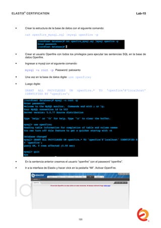 ELASTIX®
CERTIFICATION
	
  
labs
	
  
Lab-15
	
  
 Crear la estructura de la base de datos con el siguiente comando:
cat openfire_mysql.sql |mysql openfire –p
 Crear el usuario Openfire con todos los privilegios para ejecutar las sentencias SQL en la base de
datos Openfire.
 Ingresar a mysql con el siguiente comando:
mysql -u root –p Password: palosanto
 Una vez en la base de datos digite: use openfire;
 Luego digite:
GRANT ALL PRIVILEGES ON openfire.* TO 'openfire'@'localhost'
IDENTIFIED BY 'openfire';
 En la sentencia anterior creamos el usuario “openfire” con el password “openfire”.
 Ir a la interface de Elastix y hacer click en la pestaña “IM”. Activar OpenFire.
120
 