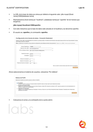 ELASTIX®
CERTIFICATION
	
  
labs
	
  
Lab-15
	
  
 La URL de la base de datos es coloca por defecto el siguiente valor: jdbc:mysql://[host-
name]:3306/[database-name]
 Reemplazamos [host-name] por “localhost” y [database-name] por “openfire” de tal manera que
tengamos:
jdbc:mysql://localhost:3306/openfire
 Con esto indicamos que la base de datos está ubicada en el localhost y se denomina openfire.
 El usuario es: openfire y la contraseña: openfire
Ahora seleccionamos el sistema de usuarios, colocamos “Por defecto”.
 Colocamos el correo y la contraseña de la cuenta admin.
122
 