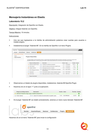 ELASTIX®
CERTIFICATION
	
  
labs
	
  
Lab-15
	
  
Mensajería Instantánea en Elastix
Laboratorio 15.2
Descripción: Integración de Openfire con Elastix.
Objetivo: Integrar Asterisk con Openfire.
Tiempo Máximo: 15 minutos.
Instrucciones:
 Una vez que ingresamos a la interfaz de administración podemos crear cuentas para usuarios e
instalar plugins.
 Instalaremos el plugin “Asterisk-IM”. En la interfaz de Openfire ir al menú Plugins
 Observamos un listado de plugins disponibles, instalaremos: Asterisk-IM Openfire Plugin.
 Hacemos clic en el signo “+” junto a la aplicación.
 Si el plugin “Asterisk-IM”.se instaló correctamente, veremos un menú nuevo llamado “Asterisk-IM”.
Hacemos clic en el menú “Asterisk-IM” para iniciar la configuración
124
 
