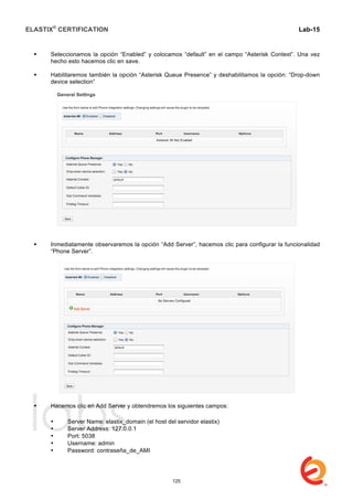 ELASTIX®
CERTIFICATION
	
  
labs
	
  
Lab-15
	
  
 Seleccionamos la opción “Enabled” y colocamos “default” en el campo “Asterisk Context”. Una vez
hecho esto hacemos clic en save.
 Habilitaremos también la opción “Asterisk Queue Presence” y deshabilitamos la opción: “Drop-down
device selection”
 Inmediatamente observaremos la opción “Add Server”, hacemos clic para configurar la funcionalidad
“Phone Server”.
 Hacemos clic en Add Server y obtendremos los siguientes campos:
• Server Name: elastix_domain (el host del servidor elastix)
• Server Address: 127.0.0.1
• Port: 5038
• Username: admin
• Password: contraseña_de_AMI
125
 