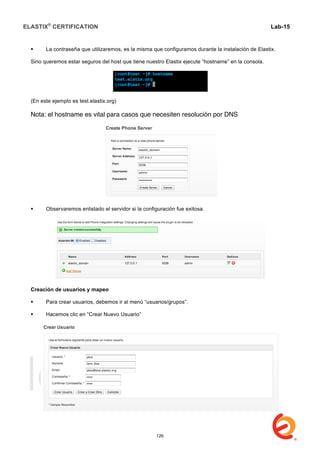 ELASTIX®
CERTIFICATION
	
  
labs
	
  
Lab-15
	
  
 La contraseña que utilizaremos, es la misma que configuramos durante la instalación de Elastix.
Sino queremos estar seguros del host que tiene nuestro Elastix ejecute “hostname” en la consola.
(En este ejemplo es test.elastix.org)
Nota: el hostname es vital para casos que necesiten resolución por DNS
 Observaremos enlistado el servidor si la configuración fue exitosa.
Creación de usuarios y mapeo
 Para crear usuarios, debemos ir al menú “usuarios/grupos”.
 Hacemos clic en “Crear Nuevo Usuario”
126
 