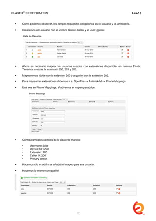 ELASTIX®
CERTIFICATION
	
  
labs
	
  
Lab-15
	
  
 Como podemos observar, los campos requeridos obligatorios son el usuario y la contraseña.
 Crearemos otro usuario con el nombre Galileo Galilei y el user: ggalilei
 Ahora es necesario mapear los usuarios creados con extensiones disponibles en nuestra Elastix.
Tenemos creadas la extensión 200, 201 y 202.
 Mapearemos a jdoe con la extensión 200 y a ggalilei con la extensión 202.
 Para mapear las extensiones debemos ir a: OpenFire → Asterisk-IM → Phone Mappings
 Una vez en Phone Mappings, añadiremos el mapeo para jdoe:
 Configuramos los campos de la siguiente manera:
• Username: jdoe
• Device: SIP/200
• Extension: 200
• Caller ID: 200
• Primary: check
 Hacemos clic en add y se añadirá el mapeo para ese usuario.
 Hacemos lo mismo con ggalilei.
127
 