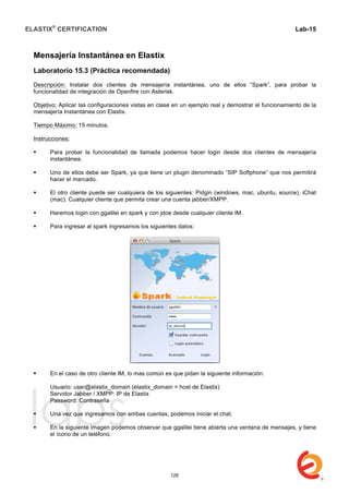 ELASTIX®
CERTIFICATION
	
  
labs
	
  
Lab-15
	
  
Mensajería Instantánea en Elastix
Laboratorio 15.3 (Práctica recomendada)
Descripción: Instalar dos clientes de mensajería instantánea, uno de ellos “Spark”, para probar la
funcionalidad de integración de Openfire con Asterisk.
Objetivo: Aplicar las configuraciones vistas en clase en un ejemplo real y demostrar el funcionamiento de la
mensajería Instantánea con Elastix.
Tiempo Máximo: 15 minutos.
Instrucciones:
 Para probar la funcionalidad de llamada podemos hacer login desde dos clientes de mensajería
instantánea.
 Uno de ellos debe ser Spark, ya que tiene un plugin denominado “SIP Softphone” que nos permitirá
hacer el marcado.
 El otro cliente puede ser cualquiera de los siguientes: Pidgin (windows, mac, ubuntu, source), iChat
(mac). Cualquier cliente que permita crear una cuenta jabber/XMPP.
 Haremos login con ggalilei en spark y con jdoe desde cualquier cliente IM.
 Para ingresar al spark ingresamos los siguientes datos:
 En el caso de otro cliente IM, lo mas común es que pidan la siguiente información:
Usuario: user@elastix_domain (elastix_domain = host de Elastix)
Servidor Jabber / XMPP: IP de Elastix
Password: Contraseña
 Una vez que ingresamos con ambas cuentas, podemos iniciar el chat.
 En la siguiente imagen podemos observar que ggalilei tiene abierta una ventana de mensajes, y tiene
el ícono de un teléfono.
128
 
