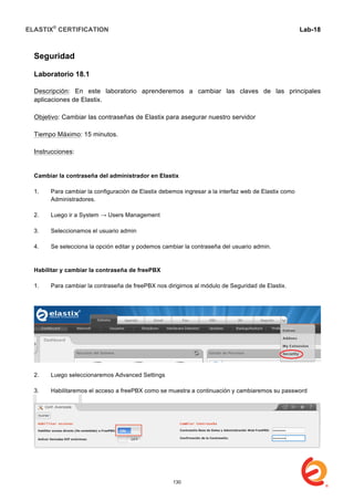 ELASTIX®
CERTIFICATION
	
  
labs
	
  
Lab-18	
  
Seguridad
Laboratorio 18.1
Descripción: En este laboratorio aprenderemos a cambiar las claves de las principales
aplicaciones de Elastix.
Objetivo: Cambiar las contraseñas de Elastix para asegurar nuestro servidor
Tiempo Máximo: 15 minutos.
Instrucciones:
Cambiar la contraseña del administrador en Elastix
1. Para cambiar la configuración de Elastix debemos ingresar a la interfaz web de Elastix como
Administradores.
2. Luego ir a System → Users Management
3. Seleccionamos el usuario admin
4. Se selecciona la opción editar y podemos cambiar la contraseña del usuario admin.
Habilitar y cambiar la contraseña de freePBX
1. Para cambiar la contraseña de freePBX nos dirigirnos al módulo de Seguridad de Elastix.
2. Luego seleccionaremos Advanced Settings
3. Habilitaremos el acceso a freePBX como se muestra a continuación y cambiaremos su password
130
 