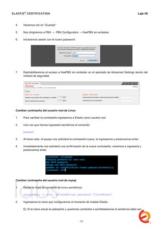 ELASTIX®
CERTIFICATION
	
  
labs
	
  
Lab-18	
  
4. Hacemos clic en “Guardar”
5. Nos dirigiremos a PBX → PBX Configuration → freePBX sin embeber
6. Iniciaremos sesión con el nuevo password
7. Deshabilitaremos el acceso a freePBX sin embeber en el apartado de Advanced Settings dentro del
módulo de seguridad.
Cambiar contraseña del usuario root de Linux
1. Para cambiar la contraseña ingresamos a Elastix como usuario root
2. Una vez que hemos ingresado escribimos el comando:
passwd
3. Al hacer esto, el equipo nos solicitará la contraseña nueva, la ingresamos y presionamos enter.
4. Inmediatamente nos solicitará una confirmación de la nueva contraseña, volvemos a ingresarla y
presionamos enter:
Cambiar contraseña del usuario root de mysql
1. Desde la línea de comando de Linux escribimos:
mysqladmin -u root -pClaveActual password 'ClaveNueva'
2. Ingresamos la clave que configuramos al momento de instalar Elastix.
Ej: Si la clave actual es palosanto y queremos cambiarla a worldelastixnow la sentencia debe ser:
131
 