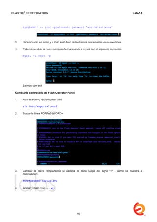ELASTIX®
CERTIFICATION
	
  
labs
	
  
Lab-18	
  
mysqladmin -u root -ppalosanto password 'worldelastixnow'
3. Hacemos clic en enter y si todo salió bien obtendremos únicamente una nueva línea.
4. Podemos probar la nueva contraseña ingresando a mysql con el siguiente comando:
mysql -u root –p
Salimos con exit
Cambiar la contraseña de Flash Operator Panel
1. Abrir el archivo /etc/amportal.conf
vim /etc/amportal.conf
2. Buscar la línea FOPPASSWORD=
3. Cambiar la clave remplazando la cadena de texto luego del signo "=" , como se muestra a
continuación:
FOPPASSWORD=nuevaclave
4. Grabar y Salir (Esc → :wq)
132
 