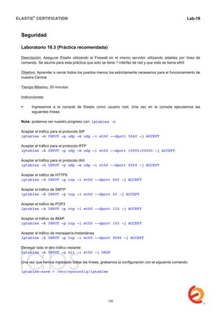 ELASTIX®
CERTIFICATION
	
  
labs
	
  
Lab-18	
  
Seguridad
Laboratorio 18.3 (Práctica recomendada)
Descripción: Asegurar Elastix utilizando el Firewall en el mismo servidor utilizando iptables por línea de
comando. Se asume para esta práctica que solo se tiene 1 interfaz de red y que esta se llama eth0.
Objetivo: Aprender a cerrar todos los puertos menos los estrictamente necesarios para el funcionamiento de
nuestra Central
Tiempo Máximo: 20 minutos.
Instrucciones:
 Ingresamos a la consola de Elastix como usuario root. Una vez en la consola ejecutamos las
siguientes líneas:
Nota: podemos ver nuestro progreso con: iptables -L
Aceptar el tráfico para el protocolo SIP
iptables -A INPUT -p udp -m udp -i eth0 --dport 5060 -j ACCEPT
Aceptar el tráfico para el protocolo RTP
iptables -A INPUT -p udp -m udp -i eth0 --dport 10000:20000 -j ACCEPT
Aceptar el tráfico para el protocolo IAX
iptables -A INPUT -p udp -m udp -i eth0 --dport 4569 -j ACCEPT
Aceptar el tráfico de HTTPS
iptables -A INPUT -p tcp -i eth0 --dport 443 -j ACCEPT
Aceptar el tráfico de SMTP
iptables -A INPUT -p tcp -i eth0 --dport 25 -j ACCEPT
Aceptar el tráfico de POP3
iptables -A INPUT -p tcp -i eth0 --dport 110 -j ACCEPT
Aceptar el tráfico de IMAP
iptables -A INPUT -p tcp -i eth0 --dport 143 -j ACCEPT
Aceptar el tráfico de mensajería Instantánea
iptables -A INPUT -p tcp -i eth0 --dport 9090 -j ACCEPT
Denegar todo el otro tráfico restante
iptables -A INPUT -p all -i eth0 -j DROP
Una vez que hemos ingresado todas las líneas, grabamos la configuración con el siguiente comando:
iptables-save > /etc/sysconfig/iptables
135
 