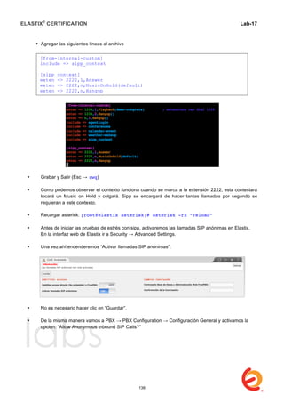 ELASTIX®
CERTIFICATION
	
  
labs
	
  
Lab-17	
  
 Agregar las siguientes líneas al archivo
 Grabar y Salir (Esc → :wq)
 Como podemos observar el contexto funciona cuando se marca a la extensión 2222, esta contestará
tocará un Music on Hold y colgará. Sipp se encargará de hacer tantas llamadas por segundo se
requieran a este contexto.
 Recargar asterisk: [root@elastix asterisk]# asterisk -rx “reload”
 Antes de iniciar las pruebas de estrés con sipp, activaremos las llamadas SIP anónimas en Elastix.
En la interfaz web de Elastix ir a Security → Advanced Settings.
 Una vez ahí encenderemos “Activar llamadas SIP anónimas”.
 No es necesario hacer clic en “Guardar”.
 De la misma manera vamos a PBX → PBX Configuration → Configuración General y activamos la
opción: “Allow Anonymous Inbound SIP Calls?”
[from-internal-custom]
include => sipp_context
[sipp_context]
exten => 2222,1,Answer
exten => 2222,n,MusicOnHold(default)
exten => 2222,n,Hangup
138
 