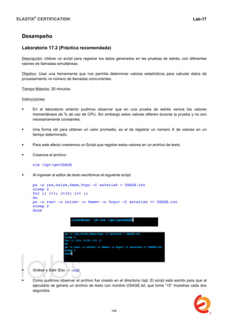 ELASTIX®
CERTIFICATION
	
  
labs
	
  
Lab-17	
  
Desempeño
Laboratorio 17.2 (Práctica recomendada)
Descripción: Utilizar un script para registrar los datos generados en las pruebas de estrés, con diferentes
valores de llamadas simultáneas.
Objetivo: Usar una herramienta que nos permita determinar valores estadísticos para calcular datos de
procesamiento vs número de llamadas concurrentes.
Tiempo Máximo: 20 minutos.
Instrucciones:
 En el laboratorio anterior pudimos observar que en una prueba de estrés vemos los valores
momentáneos de % de uso de CPU. Sin embargo estos valores difieren durante la prueba y no son
necesariamente constantes.
 Una forma útil para obtener un valor promedio, es el de registrar un número X de valores en un
tiempo determinado.
 Para este efecto crearemos un Script que registre estos valores en un archivo de texto.
 Creamos el archivo:
vim /opt/getUSAGE
 Al ingresar al editor de texto escribimos el siguiente script:
ps -o rss,vsize,%mem,%cpu -C asterisk > USAGE.txt
sleep 2
for (( i=1; i<15; i++ ))
do
ps -o rss= -o vsize= -o %mem= -o %cpu= -C asterisk >> USAGE.txt
sleep 2
done
 Grabar y Salir (Esc → :wq)
 Como pudimos observar el archivo fue creado en el directorio /opt. El script está escrito para que al
ejecutarlo se genere un archivo de texto con nombre USAGE.txt, que tome “15” muestras cada dos
segundos.
144
 