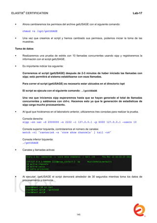 ELASTIX®
CERTIFICATION
	
  
labs
	
  
Lab-17	
  
 Ahora cambiaremos los permisos del archive getUSAGE con el siguiente comando:
chmod +x /opt/getUSAGE
 Una vez que creamos el script y hemos cambiado sus permisos, podemos iniciar la toma de las
muestras.
Toma de datos
 Realizaremos una prueba de estrés con 10 llamadas concurrentes usando sipp y registraremos la
información con el script getUSAGE.
 Es importante indicar los siguiente:
Correremos el script (getUSAGE) después de 2-3 minutos de haber iniciado las llamadas con
sipp; esto permitirá al sistema estabilizarse con esas llamadas.
Para correr el script (getUSAGE) es necesario estar ubicados en el directorio /opt
El script se ejecuta con el siguiente comando: ./getUSAGE
Una vez que iniciemos sipp esperaremos hasta que se hayan generado el total de llamadas
concurrentes y saldremos con ctrl-c. Hacemos esto ya que le generación de estadísticas de
sipp carga mucho procesamiento.
 Al igual que hiciéramos en el laboratorio anterior, utilizaremos tres consolas para realizar la prueba.
Consola derecha:
sipp -sn uac -d 2000000 -s 2222 -i 127.0.0.1 -p 6000 127.0.0.1 -users 10
Consola superior Izquierda, controlaremos el número de canales:
watch -n1 "rasterisk -x 'core show channels' | tail -n4"
Consola inferior Izquierda:
./getUSAGE
 Canales y llamadas activas
 Al ejecutar ./getUSAGE el script demorará alrededor de 30 segundos mientras toma los datos de
procesamiento y memoria.
145
 