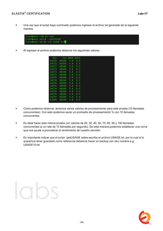 ELASTIX®
CERTIFICATION
	
  
labs
	
  
Lab-17	
  
 Una vez que el script haya culminado podemos ingresar al archivo txt generado de la siguiente
manera:
 Al ingresar al archivo podemos observar los siguientes valores:
 Como podemos observar, tenemos varios valores de procesamiento para esta prueba (10 llamadas
concurrentes). Con esto podemos sacar un promedio de procesamiento % con 10 llamadas
concurrentes.
 Es ideal hacer esta misma prueba con valores de 20, 30, 40, 50, 70, 80, 90 y 100 llamadas
concurrentes (a un rate de 10 llamadas por segundo). De esta manera podemos establecer una curva
que nos ayude a pronosticar el rendimiento de nuestro servidor.
 Es importante indicar que el script ./getUSAGE sobre escribe el archivo USAGE.txt, por lo cual si lo
queremos tener guardado como referencia debemos hacer un backup con otro nombre e.g.
USAGE10.txt
146
 