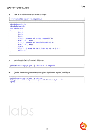 ELASTIX®
CERTIFICATION
	
  
labs
	
  
Lab-19	
  
	
  
 Crear el archivo imprime.c en el directorio /opt
 Compilarlo con la opción -g para debugging:
 Ejecutar el comando gdb con la opción -q para el programa imprime, como sigue:
[root@elastix opt]# vim imprime.c
#include<stdio.h>
#include<math.h>
int main(void)
{
int a;
int b;
int c;
printf("Ingrese el primer numeron");
scanf("%d", &a);
printf("Ingrese el segundo numeron");
scanf("%d", &b);
c=a+b;
printf("La suma de %d y %d es %d n",a,b,c);
return 0;
}
[root@elastix opt]# gcc -g imprime.c -o imprime
[root@elastix opt]# gdb -q imprime
Using host libthread_db library "/lib/libthread_db.so.1".
(gdb)
150
 